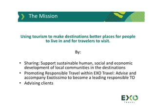 Using tourism to make destinations better places for people
to live in and for travelers to visit.
By:
• Sharing: Support sustainable human, social and economic
development of local communities in the destinations
• Promoting Responsible Travel within EXO Travel: Advise and
accompany Exotissimo to become a leading responsible TO
• Advising clients
The Mission
 