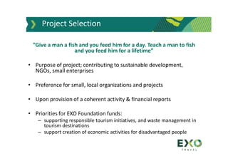 ”Give a man a fish and you feed him for a day. Teach a man to fish
and you feed him for a lifetime”
• Purpose of project; contributing to sustainable development,
NGOs, small enterprises
• Preference for small, local organizations and projects
• Upon provision of a coherent activity & financial reports
• Priorities for EXO Foundation funds:
– supporting responsible tourism initiatives, and waste management in
tourism destinations
– support creation of economic activities for disadvantaged people
Project Selection
 
