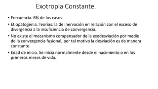 Exotropia Constante.
• Frecuencia. 6% de los casos.
• Etiopatogenia. Teorías: la de inervación en relación con el exceso de
divergencia a la insuficiencia de convergencia.
• No existe el mecanismo compensador de la exodesviación por medio
de la convergencia fusional, por tal motivo la desviación es de manera
constante.
• Edad de inicio. Se inicia normalmente desde el nacimiento o en los
primeros meses de vida.
 