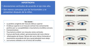 HIPERTROPIA
• desviaciones verticales de acuerdo al ojo más alto.
• Son menos comunes que las horizontales y se
presentan después de la niñez.
Sus causas :
• La parálisis congénita del músculo oblicuo superior
• El oblicuo superior es el músculo vertical más comúnmente
parético por su susceptibilidad a traumatismo encefálico cercano.
• Craneosinostosis
• Traumatismo orbital: Los músculos rectos verticales
• Fractura del fondo orbital: aprisionamiento del recto inferior
• oftalmopatía de Graves: fibrosis del recto inferior limitando el
movimiento ascendente del ojo y quizá jalándolo hacia abajo.
• Los tumores orbitales o en el tronco del encéfalo
 