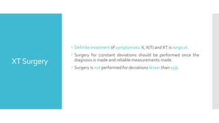 XTSurgery
 Definite treatment of symptomatic X, X(T) and XT is surgical.
 Surgery for constant deviations should be performed once the
diagnosis is made and reliable measurements made.
 Surgery is not performed for deviations lesser than 15Δ.
 