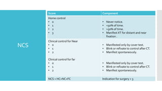 NCS
Score Component
Home control
• 0
• 1
• 2
• 3
• Never notice.
• <50% of time.
• >50% of time.
• Manifest XT for distant and near
fixation .
Clinical control for Near
• 0
• 1
• 2
Clinical control for far
• 0
• 1
• 2
• Manifested only by cover test.
• Blink or refixate to control after CT.
• Manifest spontaneously.
• Manifested only by cover test.
• Blink or refixate to control after CT.
• Manifest spontaneously.
NCS = HC+NC+FC Indication for surgery > 3
 