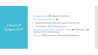 Choice of
Surgery inXT
 Divergence excess Bilateral LR recession
 Convergence insufficiency 
1. Bimedial resection (if deviation present only for near)
2. LR recession + MR resection of 1 eye.
 Basic type and Simulated divergence excess LR recession + MR
resection of non-dominant eye.
 Sensory XTLR recession + MR resection of blind eye.
 