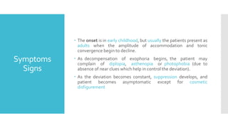 Symptoms
Signs
 The onset is in early childhood, but usually the patients present as
adults when the amplitude of accommodation and tonic
convergence begin to decline.
 As decompensation of exophoria begins, the patient may
complain of diplopia, asthenopia or photophobia (due to
absence of near clues which help in control the deviation).
 As the deviation becomes constant, suppression develops, and
patient becomes asymptomatic except for cosmetic
disfigurement
 