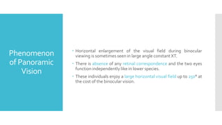Phenomenon
of Panoramic
Vision
 Horizontal enlargement of the visual field during binocular
viewing is sometimes seen in large angle constant XT.
 There is absence of any retinal correspondence and the two eyes
function independently like in lower species.
 These individuals enjoy a large horizontal visual field up to 250° at
the cost of the binocular vision.
 