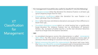 XT
Classification
for
Management
 For management it would be also useful to classify XT into the following:
1. Divergence excess:when the deviation for distance fixation is at least 15Δ
(prism dioptres) larger than for near.
2. Convergence insufficiency:when the deviation for near fixation is at
least 15Δ larger than for distance.
3. Basic:when the near and distance deviations are equal or their difference is
lesser than 15Δ .
4. Simulated divergence excess:which on initial testing has a significantly
larger deviation for distance fixation but on elimination of dynamic
factors (by occlusion of either eye for 1 h) the near deviation becomes
equal to or larger than the distance deviation.
 NB:
1. In simulated divergence excess the phenomenon is called convergence
after effect. For this reason all patients with divergence excess type of
deviation should undergo an occlusion test by occluding either eye for 1 h.
2. Before removing the patch for measurements (by prism and cover test),
the fellow eye should be occluded to prevent even a momentary binocular
stimulation that could make the patient control the near deviation.
 