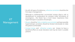 XT
Management
 As with all types of strabismus, refractive correction should be the
first step in management.
 Although it is believed that uncorrected myopia plays a role in
development to exodeviation by constant under stimulation of
convergence , this factor has a much lesser importance than
hypermetropia in causation of esotropia.
 Myopia should be fully or slightly overcorrected and least possible
hypermetropic correction should be titrated individually to make
the patient comfortable.
 Contact lenses and refractive surgery are known to have a
beneficial effect on ocular deviation and may be tried in suitable
patients
 