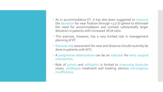  As in accommodative ET, it has also been suggested to measure
the deviation for near fixation through +3.0 D sphere to eliminate
the need for accommodation and unmask substantially larger
deviation in patients with increased AC/A ratio.
 This exercise, however, has a very limited role in management
planning of XT.
 Stereoacuity assessment for near and distance should routinely be
done in patients with X(T).
 A progressive deterioration can be an indicator for early surgical
intervention.
 Role of prisms and orthoptics is limited to improving binocular
vision, amblyopia treatment and treating obvious convergence
insufficiency.
 
