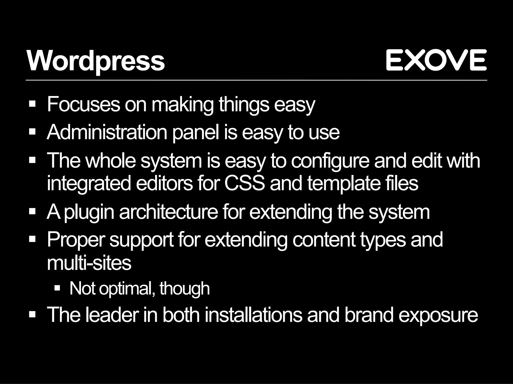 Wordpress
  Focuses on making things easy
  Administration panel is easy to use
  The whole system is easy to configure and edit with
   integrated editors for CSS and template files
  A plugin architecture for extending the system
  Proper support for extending content types and
   multi-sites
     Not optimal, though
  The leader in both installations and brand exposure
 