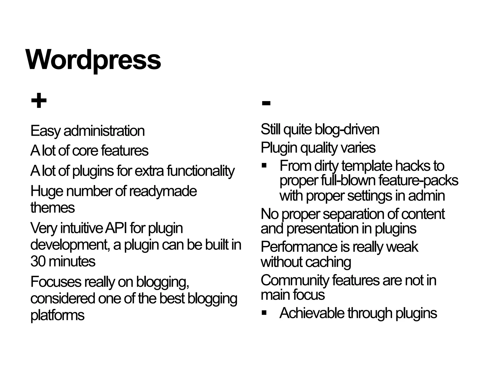 Wordpress
+                                          -
Easy administration                        Still quite blog-driven
A lot of core features                     Plugin quality varies
A lot of plugins for extra functionality     From dirty template hacks to
                                                proper full-blown feature-packs
Huge number of readymade                        with proper settings in admin
themes                                     No proper separation of content
Very intuitive API for plugin              and presentation in plugins
development, a plugin can be built in      Performance is really weak
30 minutes                                 without caching
Focuses really on blogging,                Community features are not in
considered one of the best blogging        main focus
platforms                                    Achievable through plugins
 