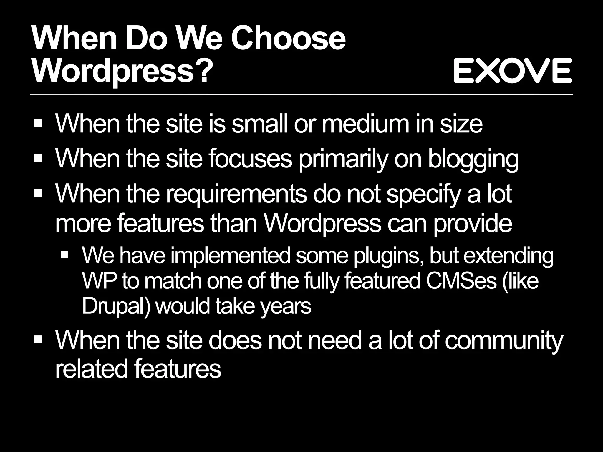 When Do We Choose
Wordpress?
  When the site is small or medium in size
  When the site focuses primarily on blogging
  When the requirements do not specify a lot
   more features than Wordpress can provide
    We have implemented some plugins, but extending
     WP to match one of the fully featured CMSes (like
     Drupal) would take years
  When the site does not need a lot of community
   related features
 