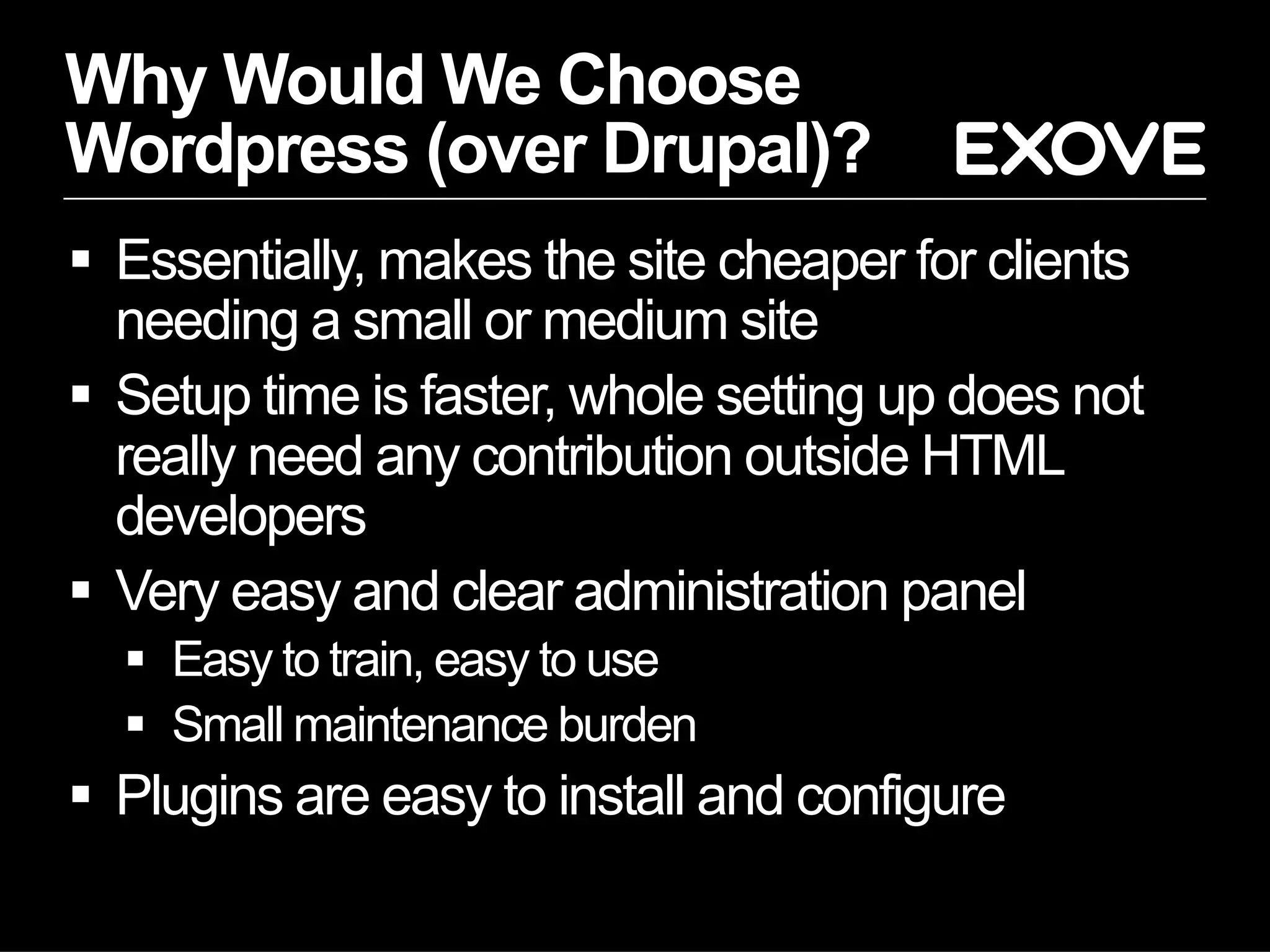Why Would We Choose
Wordpress (over Drupal)?
  Essentially, makes the site cheaper for clients
   needing a small or medium site
  Setup time is faster, whole setting up does not
   really need any contribution outside HTML
   developers
  Very easy and clear administration panel
    Easy to train, easy to use
    Small maintenance burden
  Plugins are easy to install and configure
 