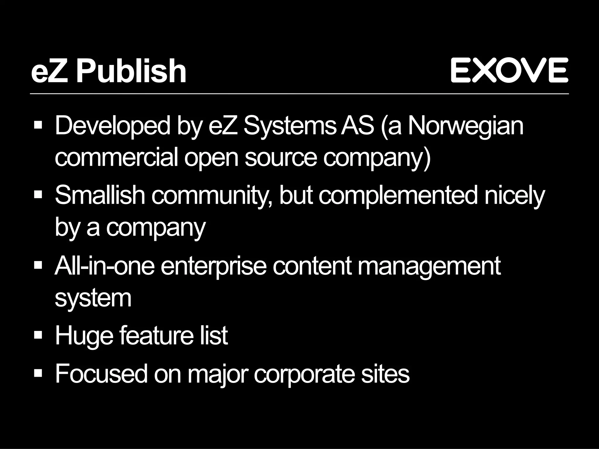 eZ Publish
  Developed by eZ Systems AS (a Norwegian
   commercial open source company)
  Smallish community, but complemented nicely
   by a company
  All-in-one enterprise content management
   system
  Huge feature list
  Focused on major corporate sites
 