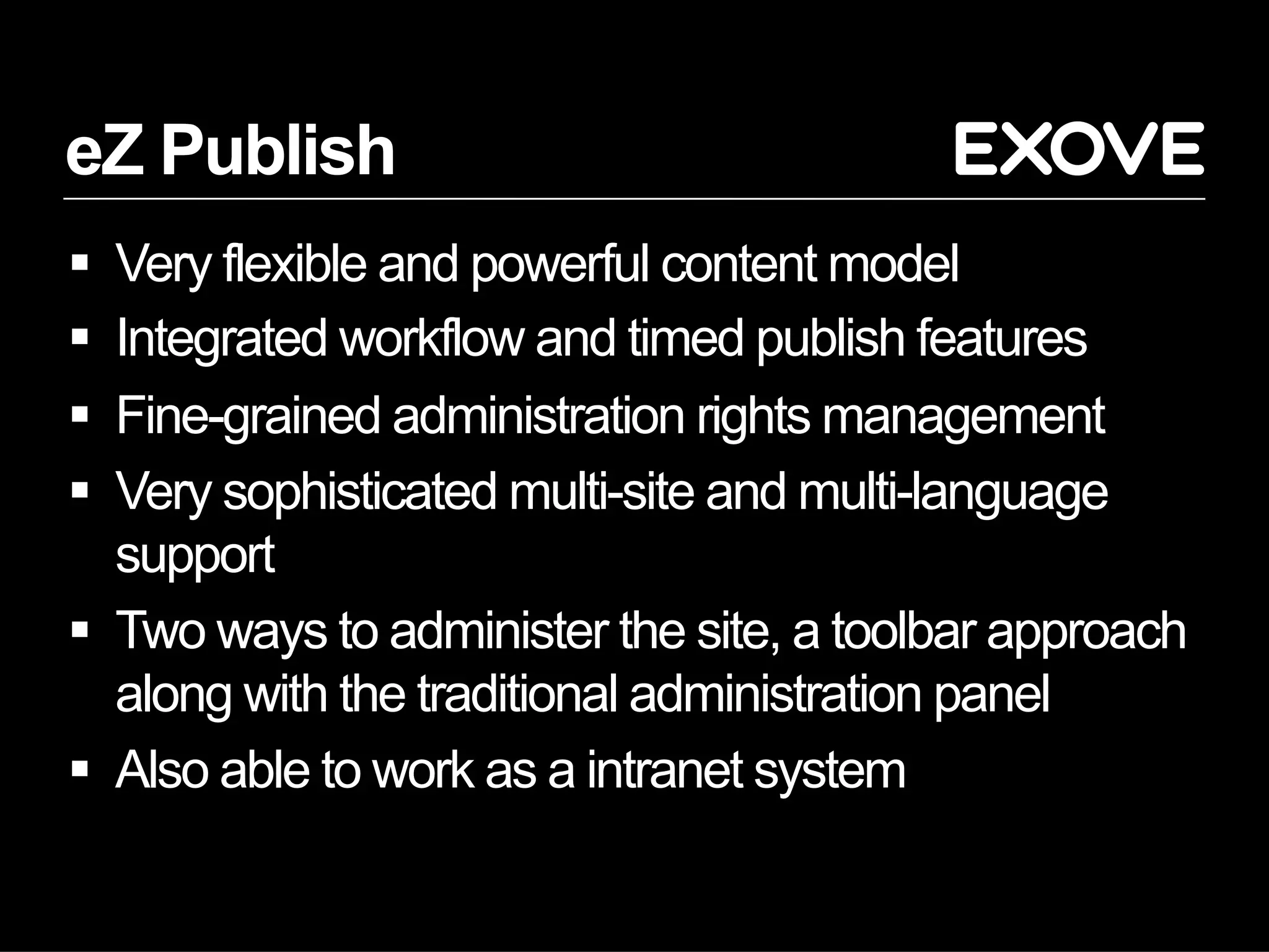 eZ Publish
  Very flexible and powerful content model
  Integrated workflow and timed publish features
  Fine-grained administration rights management
  Very sophisticated multi-site and multi-language
   support
  Two ways to administer the site, a toolbar approach
   along with the traditional administration panel
  Also able to work as a intranet system
 