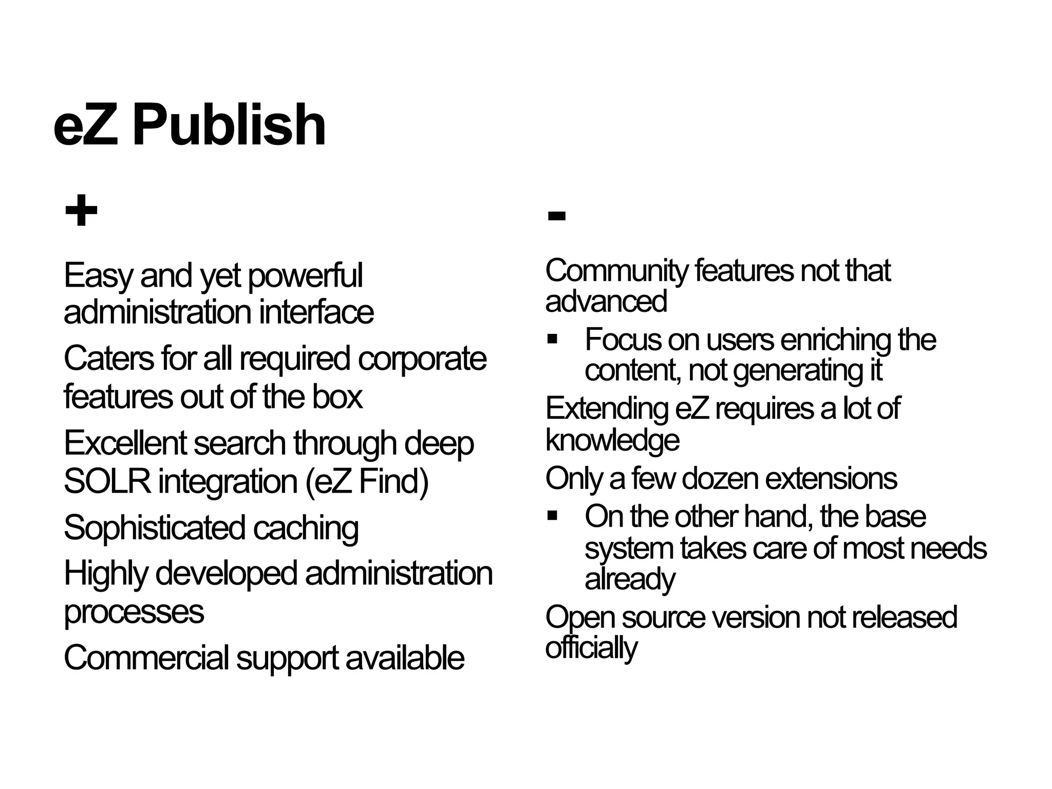 eZ Publish
+                                   -
Easy and yet powerful               Community features not that
administration interface            advanced
                                      Focus on users enriching the
Caters for all required corporate       content, not generating it
features out of the box             Extending eZ requires a lot of
Excellent search through deep       knowledge
SOLR integration (eZ Find)          Only a few dozen extensions
Sophisticated caching                 On the other hand, the base
                                        system takes care of most needs
Highly developed administration         already
processes                           Open source version not released
Commercial support available        officially
 