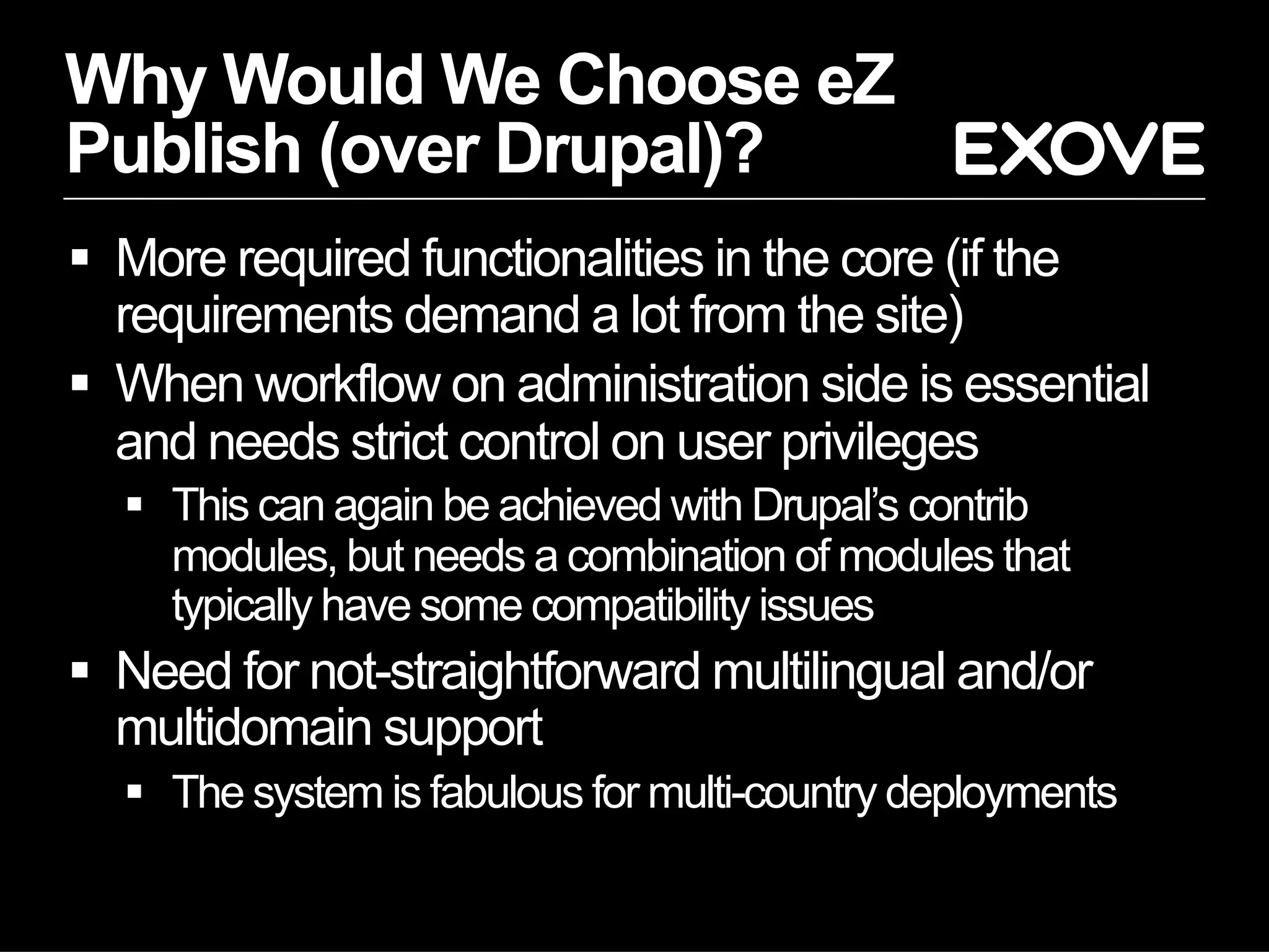 Why Would We Choose eZ
Publish (over Drupal)?
  More required functionalities in the core (if the
   requirements demand a lot from the site)
  When workflow on administration side is essential
   and needs strict control on user privileges
    This can again be achieved with Drupal’s contrib
     modules, but needs a combination of modules that
     typically have some compatibility issues
  Need for not-straightforward multilingual and/or
   multidomain support
    The system is fabulous for multi-country deployments
 
