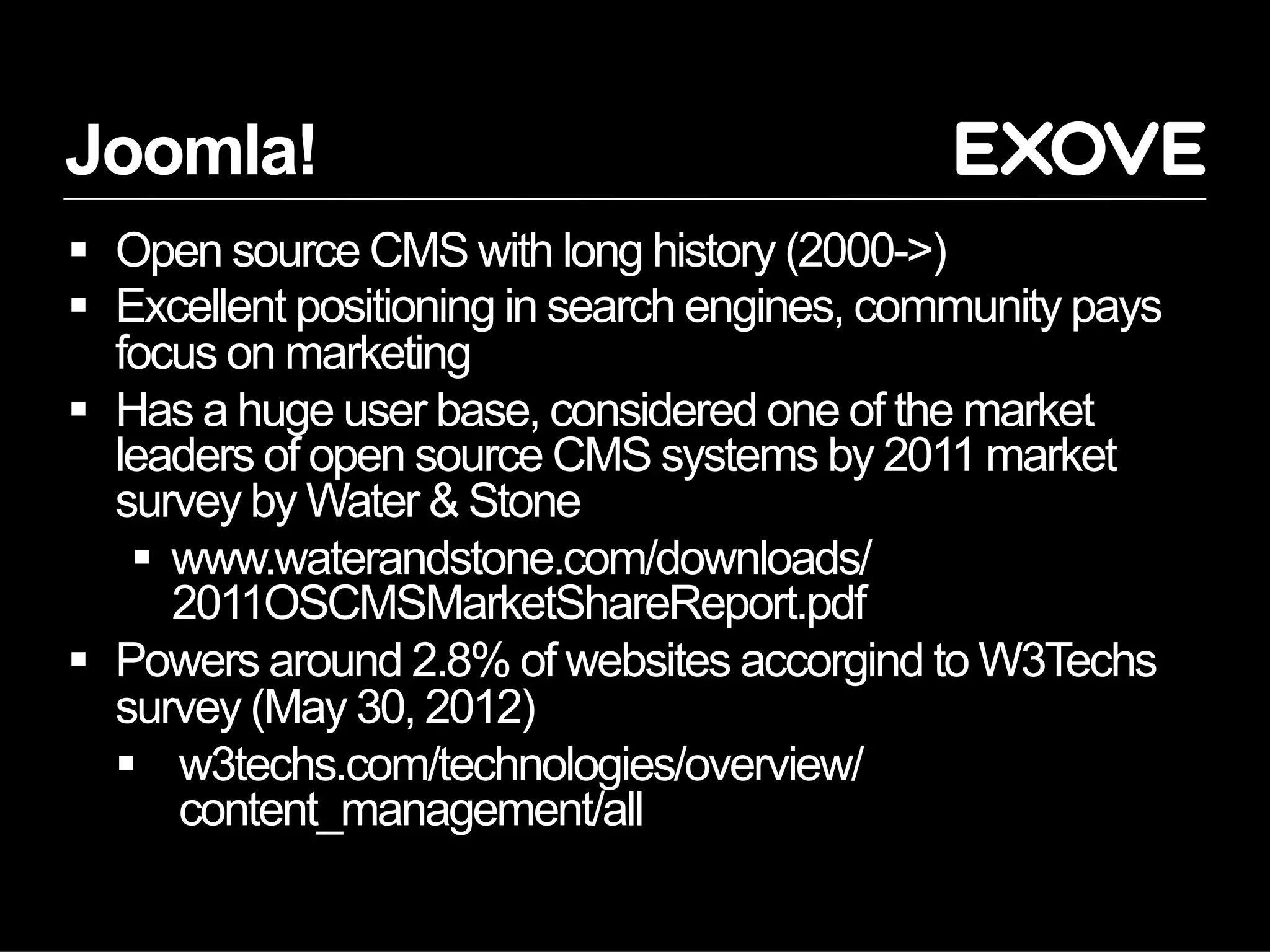 Joomla!
  Open source CMS with long history (2000->)
  Excellent positioning in search engines, community pays
   focus on marketing
  Has a huge user base, considered one of the market
   leaders of open source CMS systems by 2011 market
   survey by Water & Stone
      www.waterandstone.com/downloads/
       2011OSCMSMarketShareReport.pdf
  Powers around 2.8% of websites accorgind to W3Techs
   survey (May 30, 2012)
     w3techs.com/technologies/overview/
       content_management/all
 