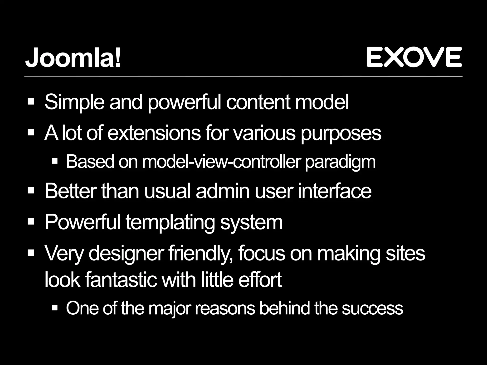 Joomla!
  Simple and powerful content model
  A lot of extensions for various purposes
    Based on model-view-controller paradigm
  Better than usual admin user interface
  Powerful templating system
  Very designer friendly, focus on making sites
   look fantastic with little effort
    One of the major reasons behind the success
 