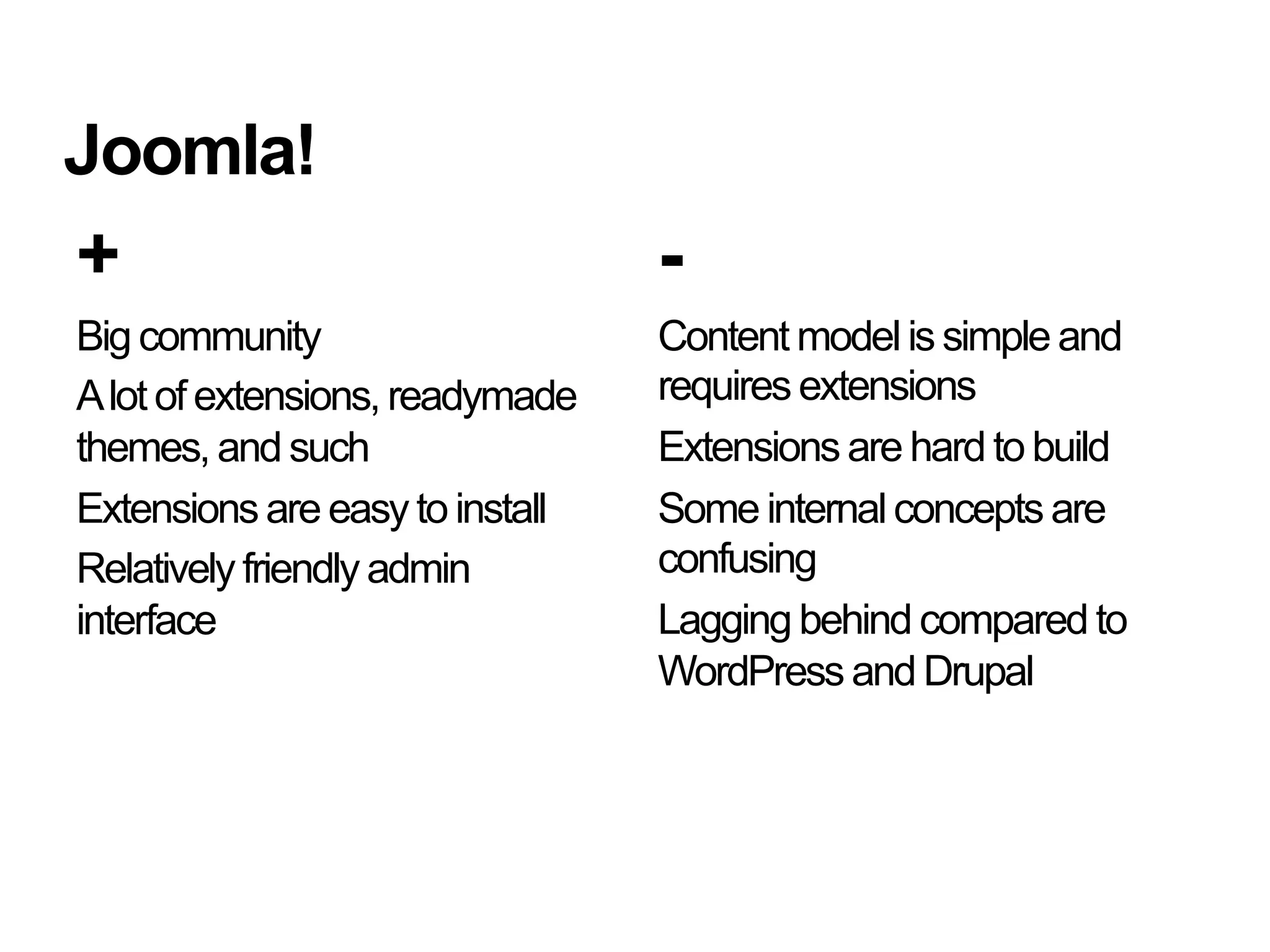 Joomla!
+                                -
Big community                    Content model is simple and
A lot of extensions, readymade   requires extensions
themes, and such                 Extensions are hard to build
Extensions are easy to install   Some internal concepts are
Relatively friendly admin        confusing
interface                        Lagging behind compared to
                                 WordPress and Drupal
 