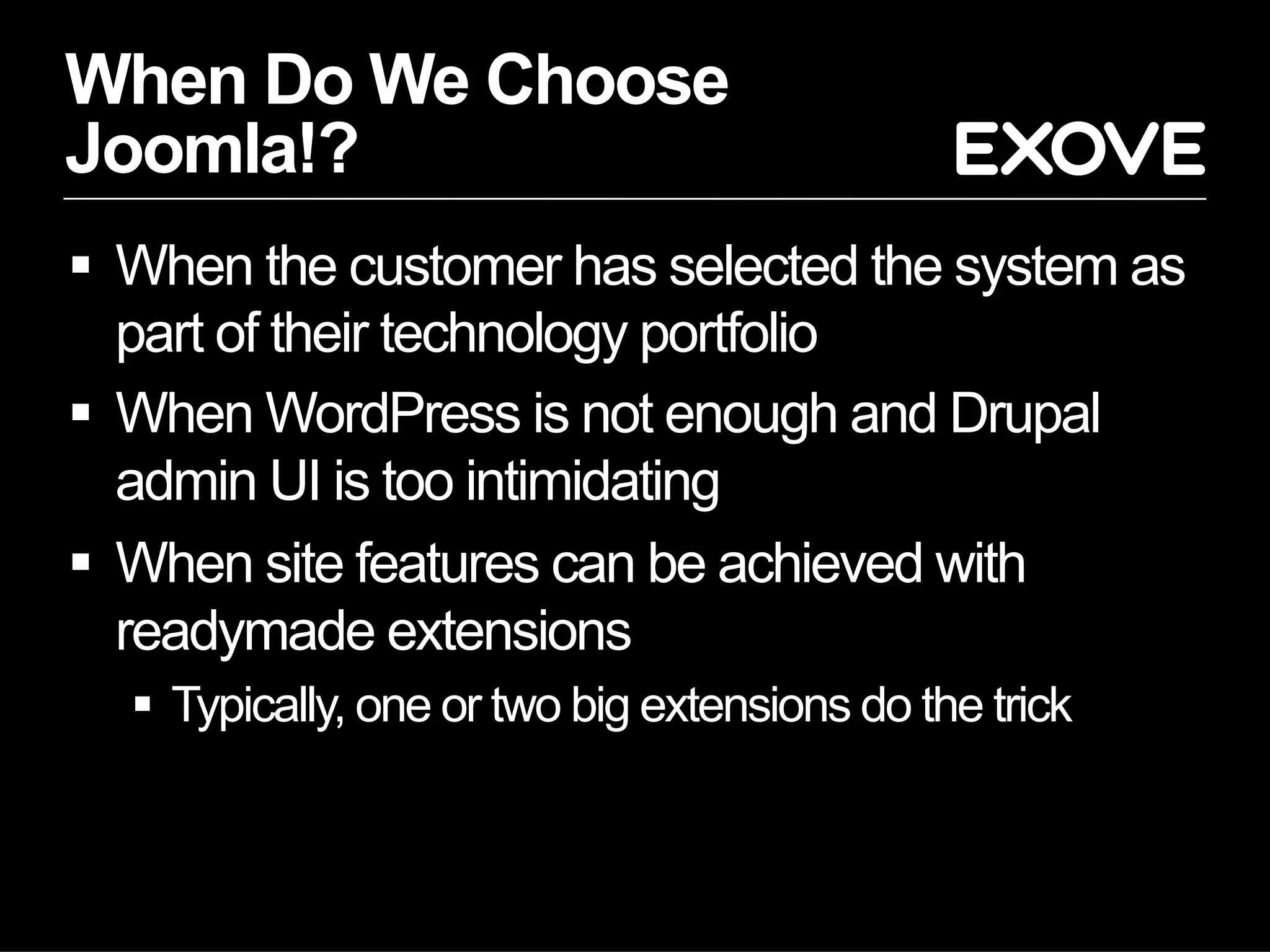 When Do We Choose
Joomla!?
  When the customer has selected the system as
   part of their technology portfolio
  When WordPress is not enough and Drupal
   admin UI is too intimidating
  When site features can be achieved with
   readymade extensions
    Typically, one or two big extensions do the trick
 