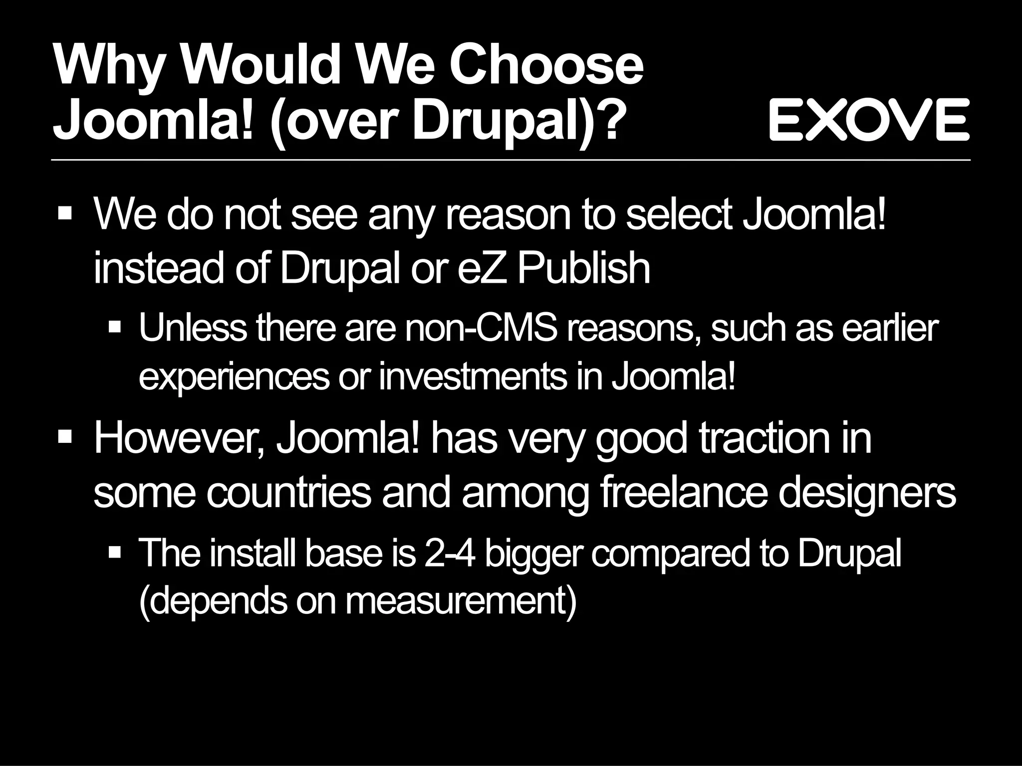 Why Would We Choose
Joomla! (over Drupal)?
  We do not see any reason to select Joomla!
   instead of Drupal or eZ Publish
    Unless there are non-CMS reasons, such as earlier
     experiences or investments in Joomla!
  However, Joomla! has very good traction in
   some countries and among freelance designers
    The install base is 2-4 bigger compared to Drupal
     (depends on measurement)
 