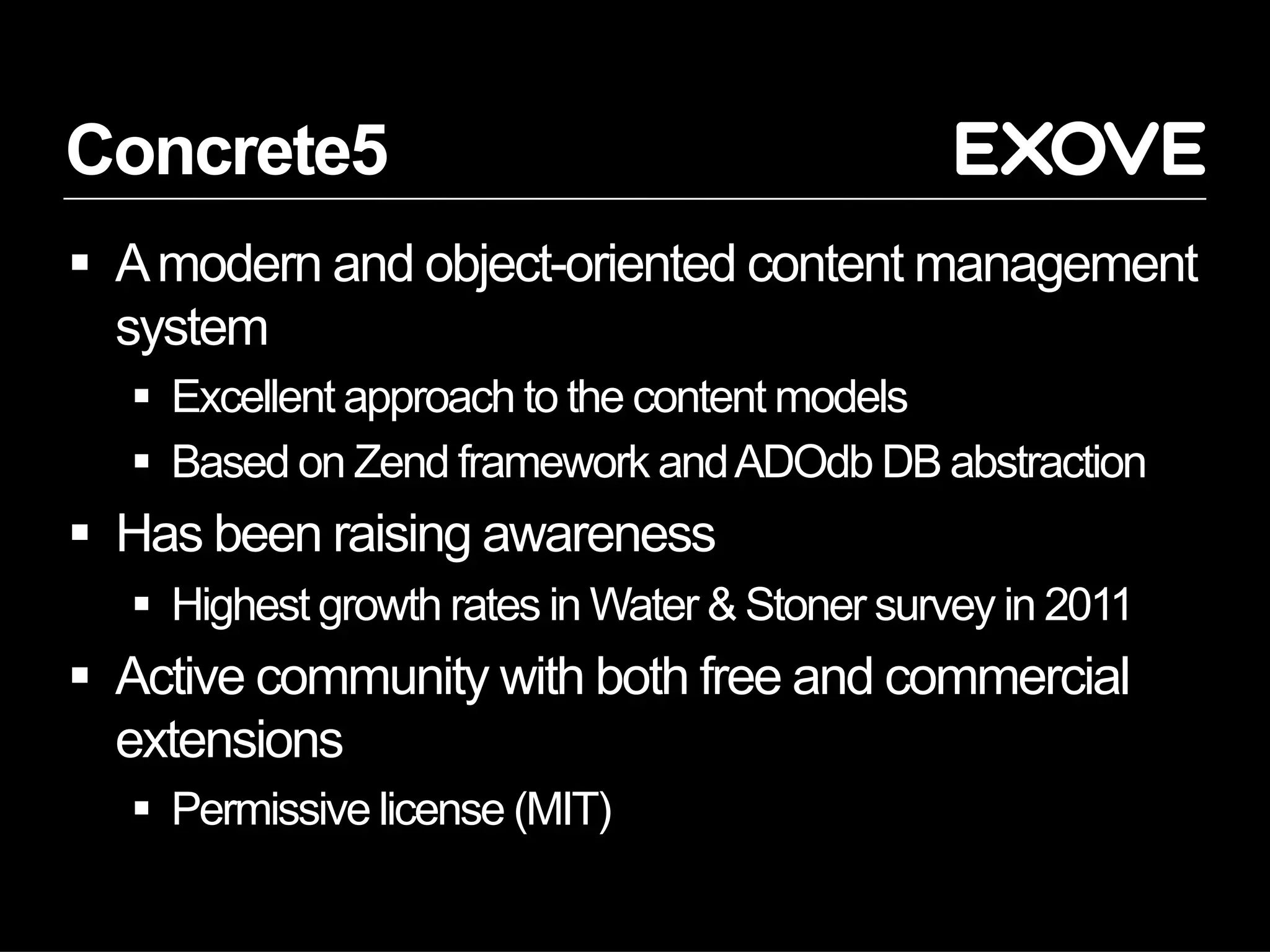 Concrete5
  A modern and object-oriented content management
   system
    Excellent approach to the content models
    Based on Zend framework and ADOdb DB abstraction
  Has been raising awareness
    Highest growth rates in Water & Stoner survey in 2011
  Active community with both free and commercial
   extensions
    Permissive license (MIT)
 