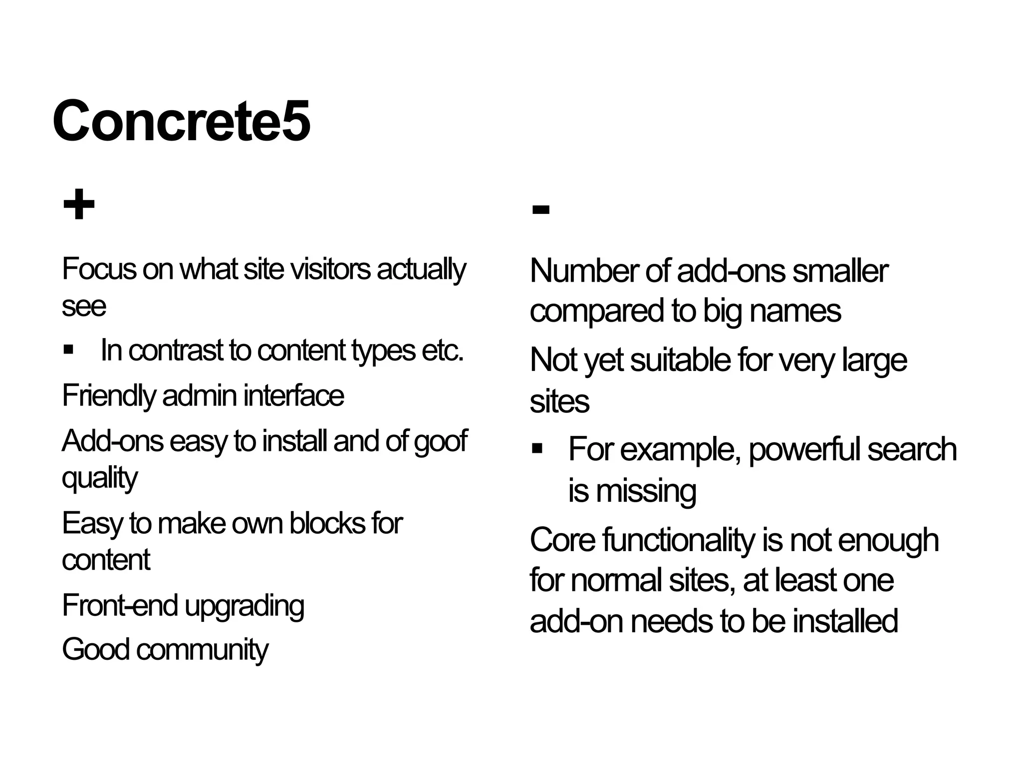 Concrete5
+                                      -
Focus on what site visitors actually   Number of add-ons smaller
see                                    compared to big names
  In contrast to content types etc.   Not yet suitable for very large
Friendly admin interface               sites
Add-ons easy to install and of goof      For example, powerful search
quality                                    is missing
Easy to make own blocks for
                                       Core functionality is not enough
content
                                       for normal sites, at least one
Front-end upgrading
                                       add-on needs to be installed
Good community
 