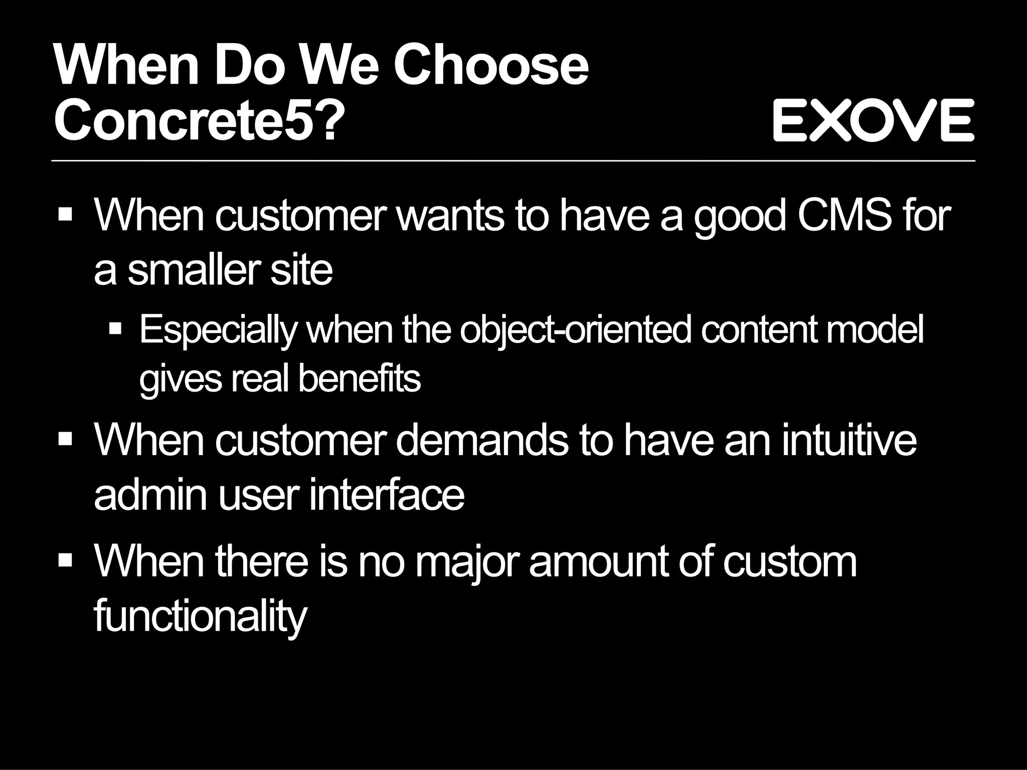 When Do We Choose
Concrete5?
  When customer wants to have a good CMS for
   a smaller site
    Especially when the object-oriented content model
     gives real benefits
  When customer demands to have an intuitive
   admin user interface
  When there is no major amount of custom
   functionality
 