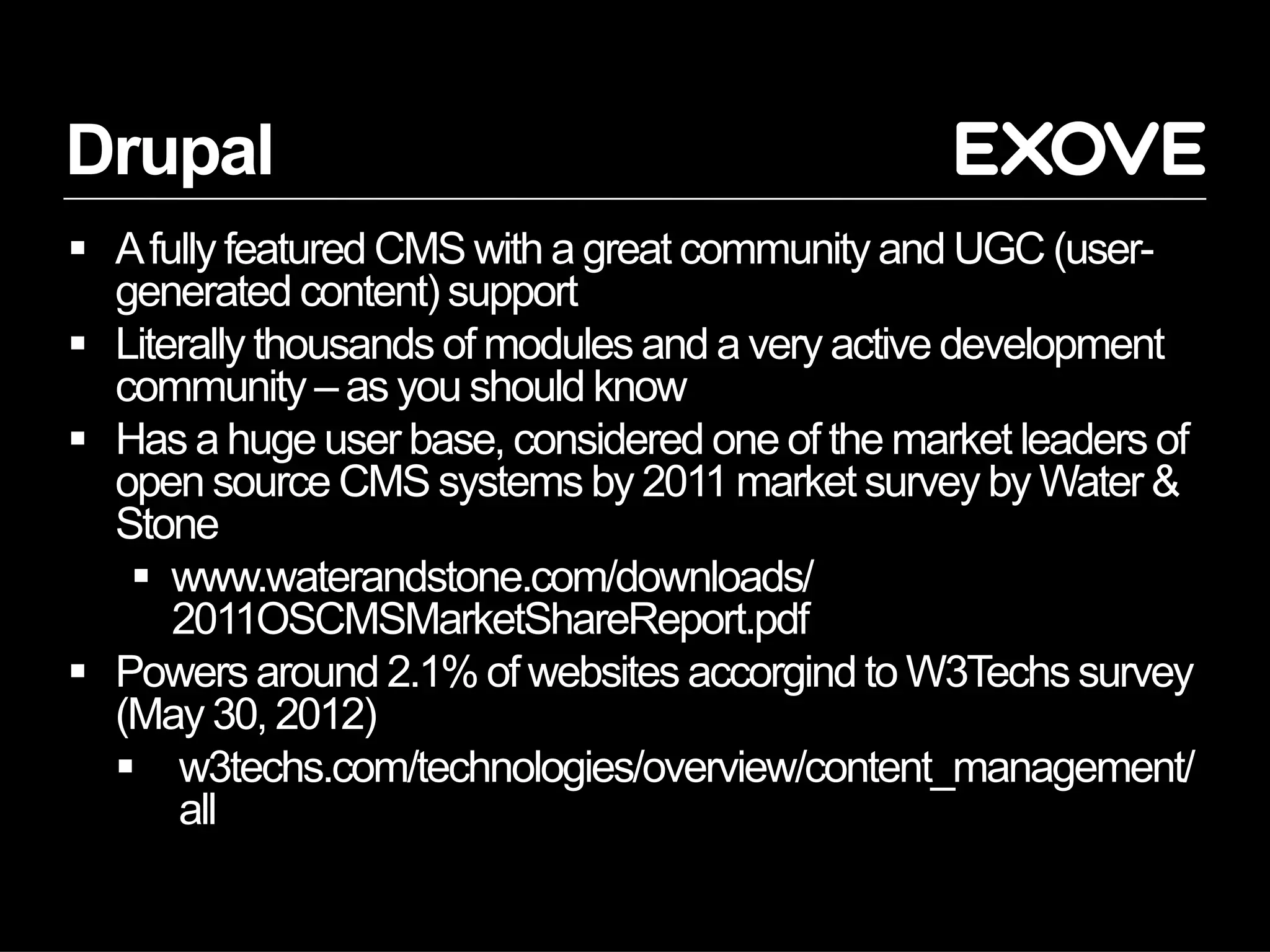 Drupal
  A fully featured CMS with a great community and UGC (user-
   generated content) support
  Literally thousands of modules and a very active development
   community – as you should know
  Has a huge user base, considered one of the market leaders of
   open source CMS systems by 2011 market survey by Water &
   Stone
      www.waterandstone.com/downloads/
       2011OSCMSMarketShareReport.pdf
  Powers around 2.1% of websites accorgind to W3Techs survey
   (May 30, 2012)
     w3techs.com/technologies/overview/content_management/
       all
 