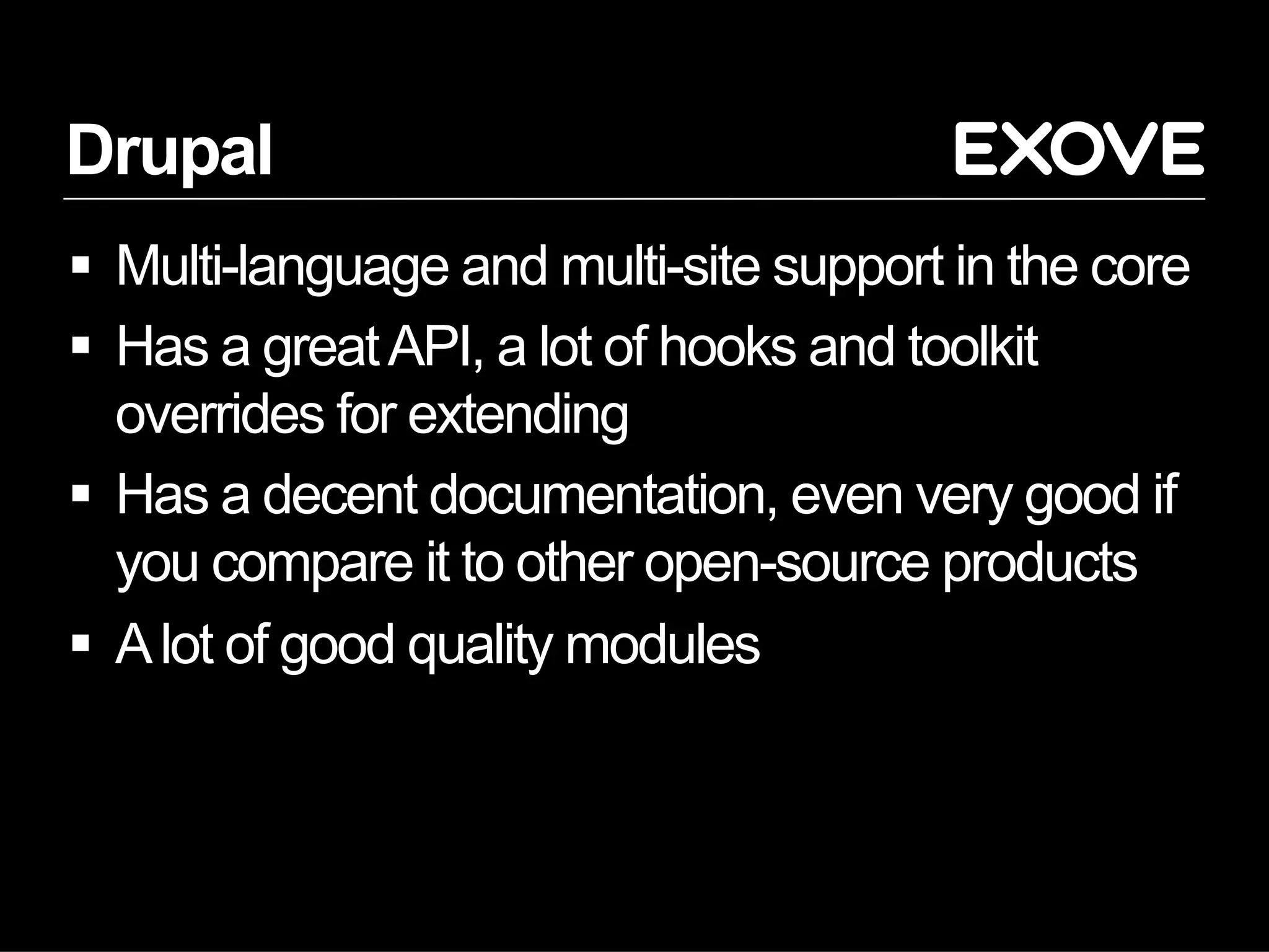 Drupal
  Multi-language and multi-site support in the core
  Has a great API, a lot of hooks and toolkit
   overrides for extending
  Has a decent documentation, even very good if
   you compare it to other open-source products
  A lot of good quality modules
 