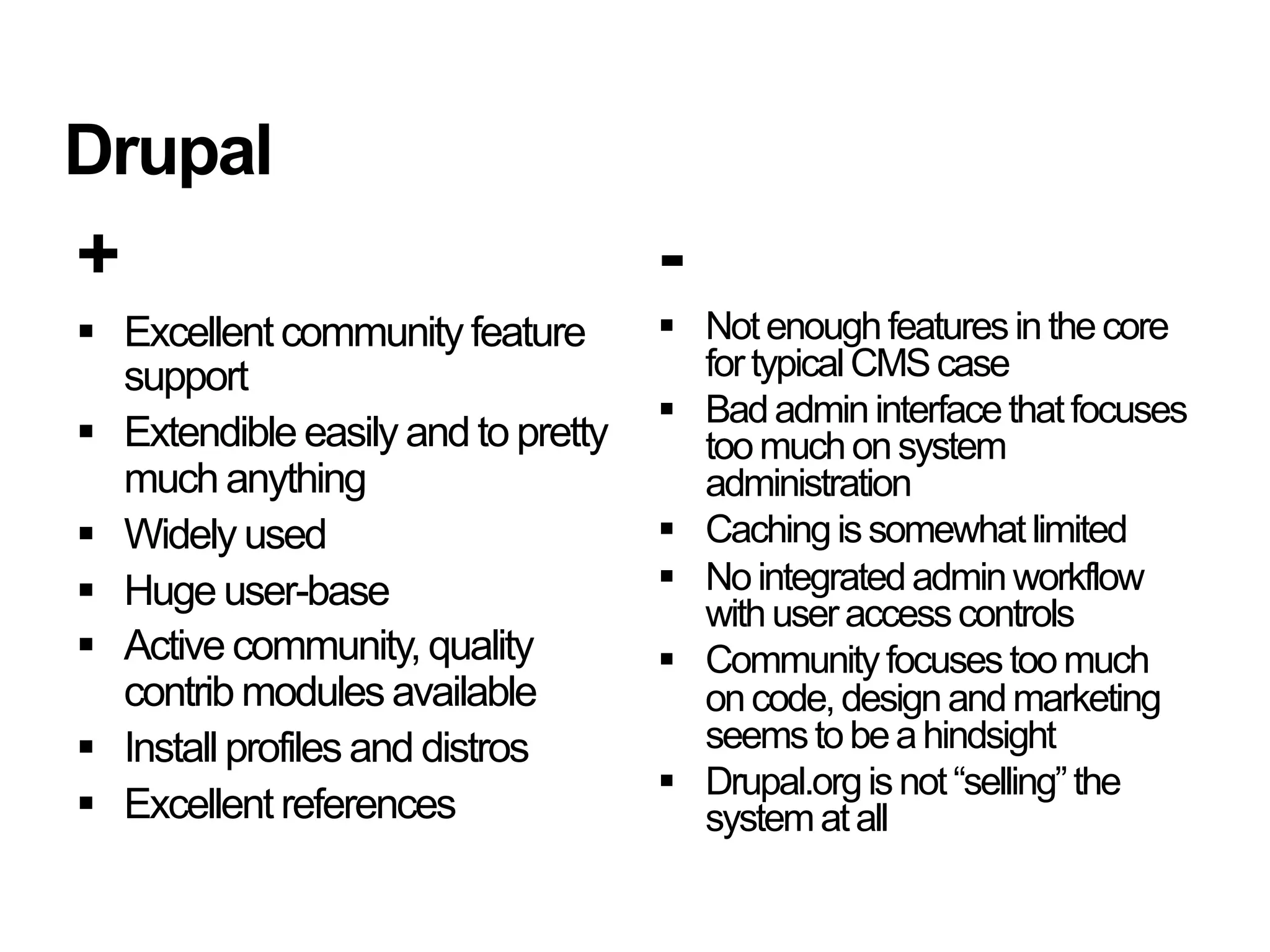 Drupal
+                                    -
  Excellent community feature         Not enough features in the core
   support                              for typical CMS case
                                       Bad admin interface that focuses
  Extendible easily and to pretty      too much on system
   much anything                        administration
  Widely used                         Caching is somewhat limited
  Huge user-base                      No integrated admin workflow
                                        with user access controls
  Active community, quality           Community focuses too much
   contrib modules available            on code, design and marketing
  Install profiles and distros         seems to be a hindsight
                                       Drupal.org is not “selling” the
  Excellent references                 system at all
 