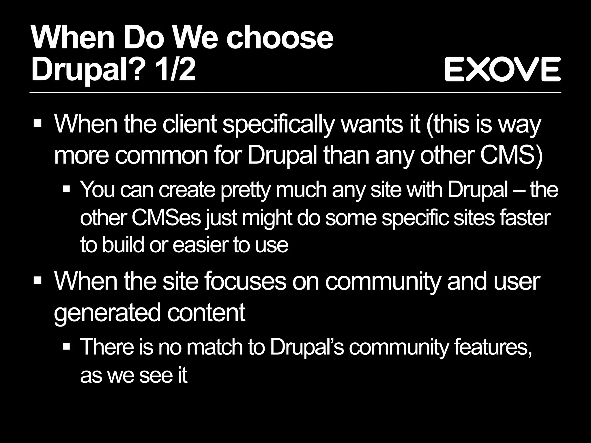 When Do We choose
Drupal? 1/2
  When the client specifically wants it (this is way
   more common for Drupal than any other CMS)
     You can create pretty much any site with Drupal – the
      other CMSes just might do some specific sites faster
      to build or easier to use
  When the site focuses on community and user
   generated content
     There is no match to Drupal’s community features,
      as we see it
 