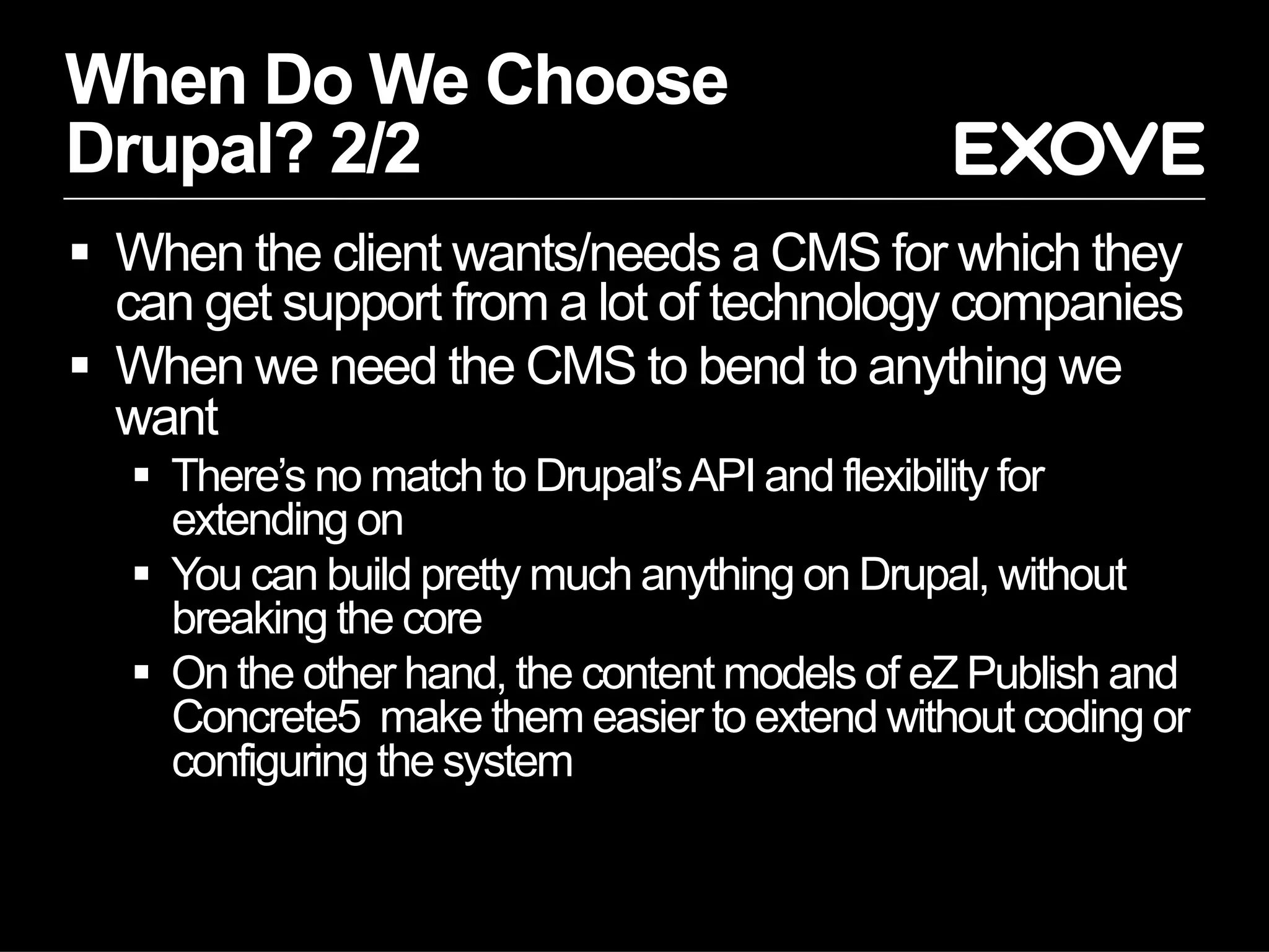 When Do We Choose
Drupal? 2/2
  When the client wants/needs a CMS for which they
   can get support from a lot of technology companies
  When we need the CMS to bend to anything we
   want
     There’s no match to Drupal’s API and flexibility for
      extending on
     You can build pretty much anything on Drupal, without
      breaking the core
     On the other hand, the content models of eZ Publish and
      Concrete5 make them easier to extend without coding or
      configuring the system
 