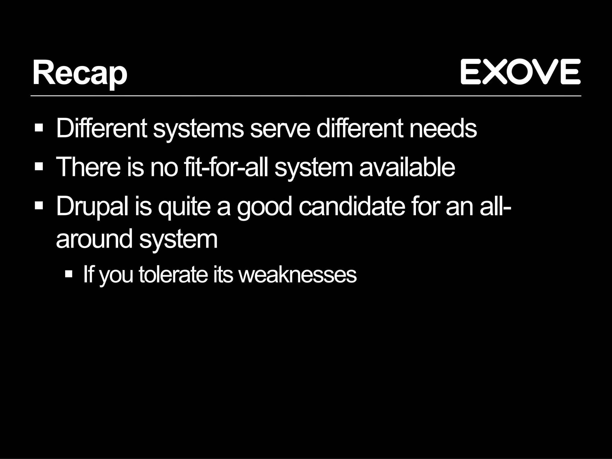 Recap
  Different systems serve different needs
  There is no fit-for-all system available
  Drupal is quite a good candidate for an all-
   around system
     If you tolerate its weaknesses
 