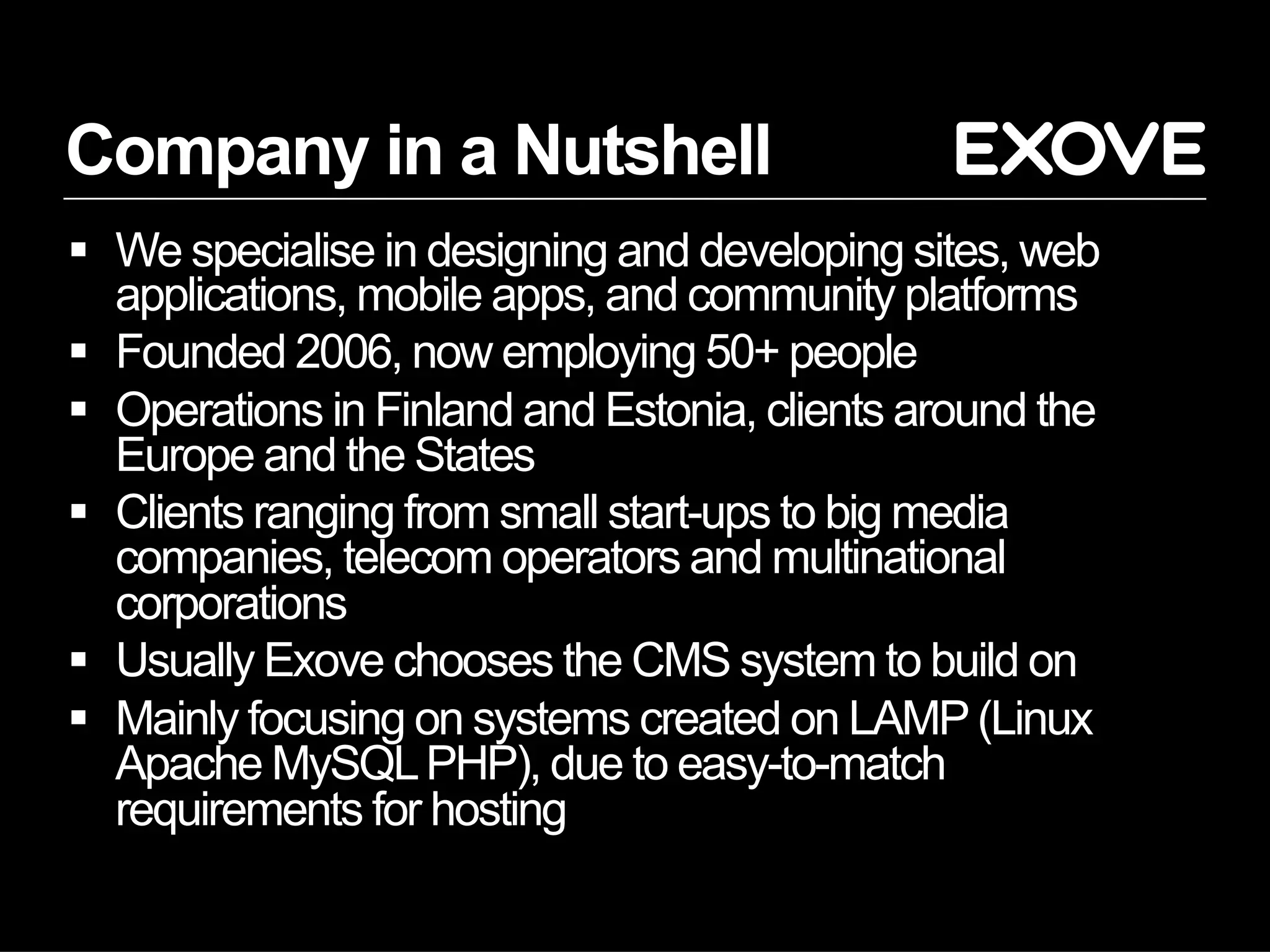 Company in a Nutshell
  We specialise in designing and developing sites, web
   applications, mobile apps, and community platforms
  Founded 2006, now employing 50+ people
  Operations in Finland and Estonia, clients around the
   Europe and the States
  Clients ranging from small start-ups to big media
   companies, telecom operators and multinational
   corporations
  Usually Exove chooses the CMS system to build on
  Mainly focusing on systems created on LAMP (Linux
   Apache MySQL PHP), due to easy-to-match
   requirements for hosting
 