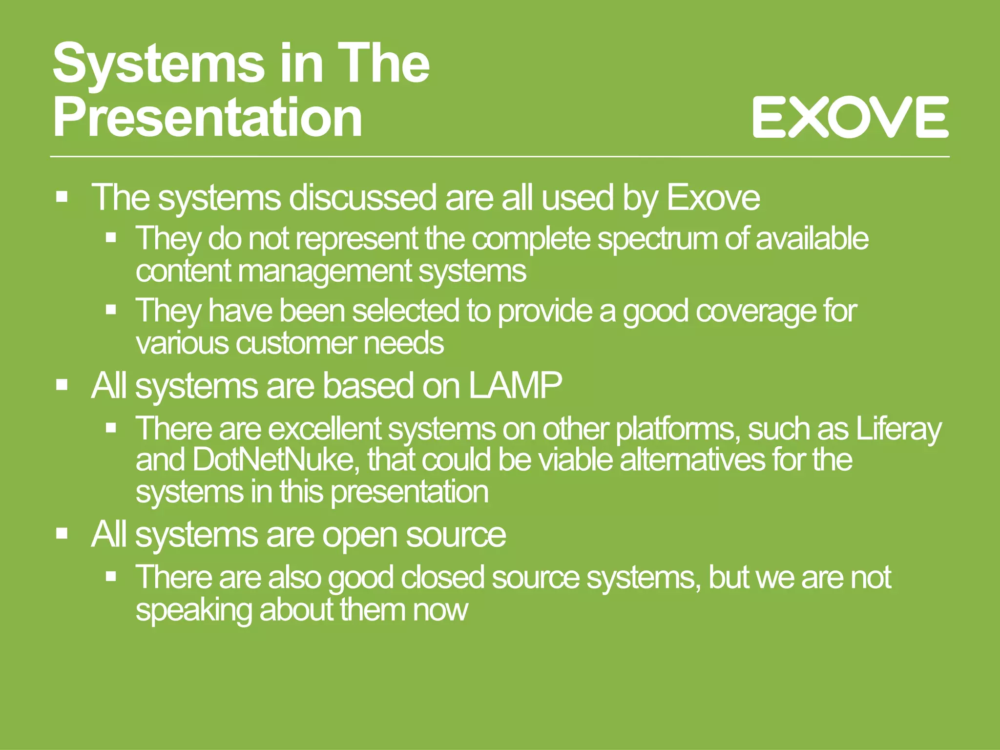 Systems in The
Presentation
  The systems discussed are all used by Exove
     They do not represent the complete spectrum of available
      content management systems
     They have been selected to provide a good coverage for
      various customer needs
  All systems are based on LAMP
     There are excellent systems on other platforms, such as Liferay
      and DotNetNuke, that could be viable alternatives for the
      systems in this presentation
  All systems are open source
     There are also good closed source systems, but we are not
      speaking about them now
 