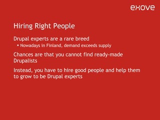 Hiring Right People Drupal experts are a rare breed Nowadays in Finland, demand exceeds supply Chances are that you cannot find ready-made Drupalists Instead, you have to hire good people and help them to grow to be Drupal experts 