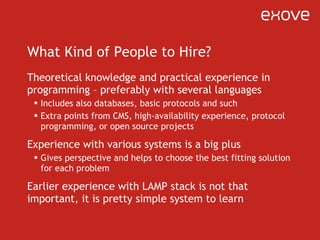 What Kind of People to Hire? Theoretical knowledge and practical experience in programming – preferably with several languages Includes also databases, basic protocols and such Extra points from CMS, high-availability experience, protocol programming, or open source projects Experience with various systems is a big plus Gives perspective and helps to choose the best fitting solution for each problem Earlier experience with LAMP stack is not that important, it is pretty simple system to learn 