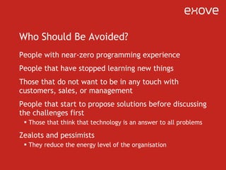 Who Should Be Avoided? People with near-zero programming experience People that have stopped learning new things Those that do not want to be in any touch with customers, sales, or management People that start to propose solutions before discussing the challenges first Those that think that technology is an answer to all problems Zealots and pessimists They reduce the energy level of the organisation 