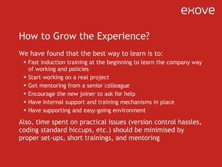 How to Grow the Experience? We have found that the best way to learn is to: Fast induction training at the beginning to learn the company way of working and policies Start working on a real project Get mentoring from a senior colleague Encourage the new joiner to ask for help Have internal support and training mechanisms in place Have supporting and easy-going environment Also, time spent on practical issues (version control hassles, coding standard hiccups, etc.) should be minimised by proper set-ups, short trainings, and mentoring 