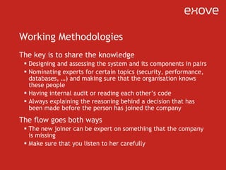 Working Methodologies The key is to share the knowledge Designing and assessing the system and its components in pairs Nominating experts for certain topics (security, performance, databases, …) and making sure that the organisation knows these people Having internal audit or reading each other ’ s code Always explaining the reasoning behind a decision that has been made before the person has joined the company The flow goes both ways The new joiner can be expert on something that the company is missing Make sure that you listen to her carefully 