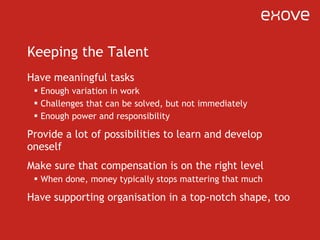 Keeping the Talent Have meaningful tasks Enough variation in work Challenges that can be solved, but not immediately Enough power and responsibility Provide a lot of possibilities to learn and develop oneself Make sure that compensation is on the right level When done, money typically stops mattering that much Have supporting organisation in a top-notch shape, too 