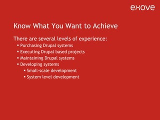 Know What You Want to Achieve There are several levels of experience: Purchasing Drupal systems Executing Drupal based projects Maintaining Drupal systems Developing systems Small-scale development System level development 