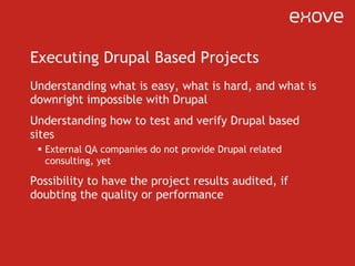 Executing Drupal Based Projects Understanding what is easy, what is hard, and what is downright impossible with Drupal Understanding how to test and verify Drupal based sites External QA companies do not provide Drupal related consulting, yet Possibility to have the project results audited, if doubting the quality or performance 