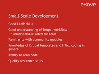 Small-Scale Development Good LAMP skills Good understanding of Drupal workflow Including module system and hooks Familiarity with community modules Knowledge of Drupal templates and HTML coding in general Ability to read code Quality assurance skills 