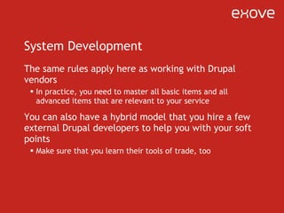 System Development The same rules apply here as working with Drupal vendors In practice, you need to master all basic items and all advanced items that are relevant to your service You can also have a hybrid model that you hire a few external Drupal developers to help you with your soft points Make sure that you learn their tools of trade, too 