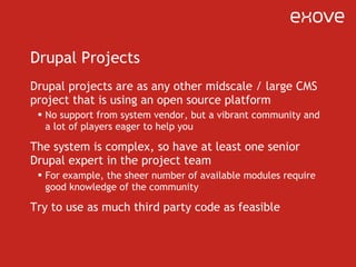 Drupal Projects Drupal projects are as any other midscale / large CMS project that is using an open source platform No support from system vendor, but a vibrant community and a lot of players eager to help you The system is complex, so have at least one senior Drupal expert in the project team For example, the sheer number of available modules require good knowledge of the community Try to use as much third party code as feasible 