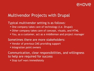 Multivendor Projects with Drupal Typical multivendor setting is as follows: One company takes care of technology (i.e. Drupal) Other company takes care of concept, visuals, and HTML You, as a customer, act as a middleman and project manager Sometimes there are more stakeholders: Vendor of previous CMS providing support Integration point owners Communication, clear responsibilities, and willingness to help are required for success Stop turf wars immediately 