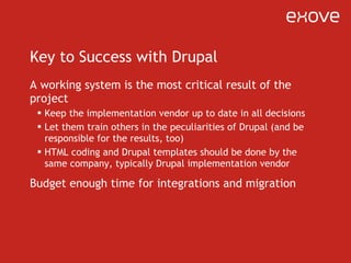 Key to Success with Drupal A working system is the most critical result of the project Keep the implementation vendor up to date in all decisions Let them train others in the peculiarities of Drupal (and be responsible for the results, too) HTML coding and Drupal templates should be done by the same company, typically Drupal implementation vendor Budget enough time for integrations and migration 