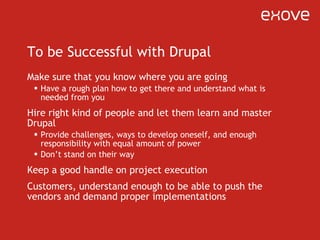 To be Successful with Drupal Make sure that you know where you are going Have a rough plan how to get there and understand what is needed from you Hire right kind of people and let them learn and master Drupal Provide challenges, ways to develop oneself, and enough responsibility with equal amount of power Don ’ t stand on their way Keep a good handle on project execution Customers, understand enough to be able to push the vendors and demand proper implementations 